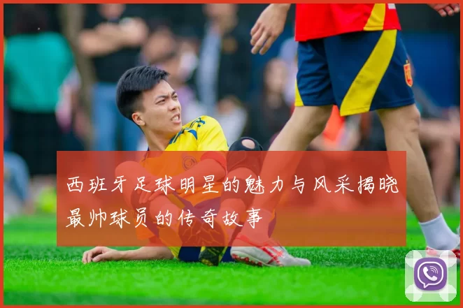 西班牙足球明星的魅力与风采揭晓最帅球员的传奇故事