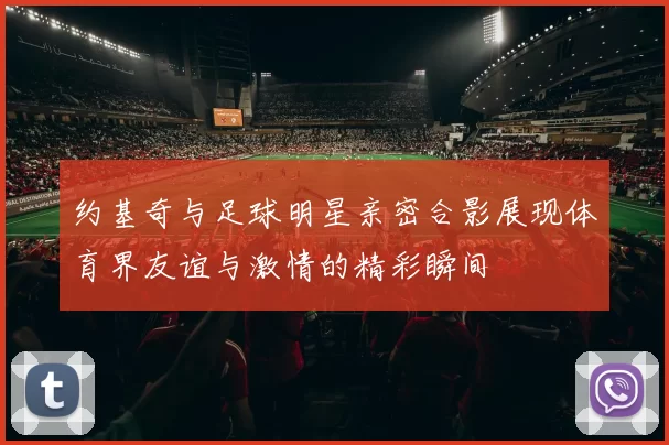 约基奇与足球明星亲密合影展现体育界友谊与激情的精彩瞬间