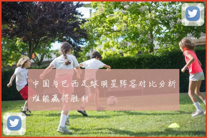 中国与巴西足球明星阵容对比分析谁能赢得胜利