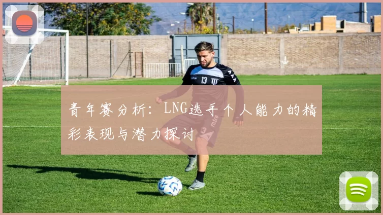 青年赛分析：LNG选手个人能力的精彩表现与潜力探讨