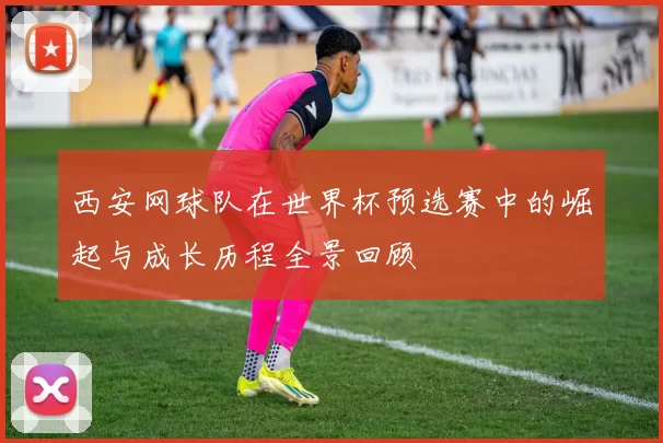 西安网球队在世界杯预选赛中的崛起与成长历程全景回顾