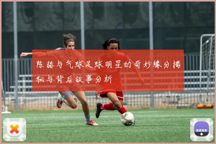 陈赫与气球足球明星的奇妙缘分揭秘与背后故事分析