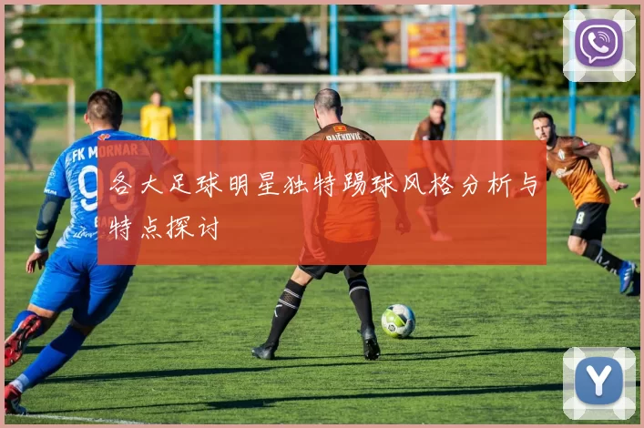 各大足球明星独特踢球风格分析与特点探讨