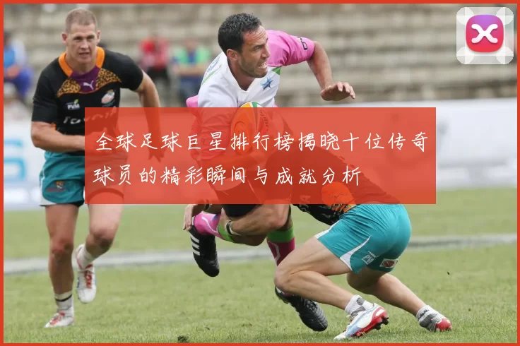 全球足球巨星排行榜揭晓十位传奇球员的精彩瞬间与成就分析