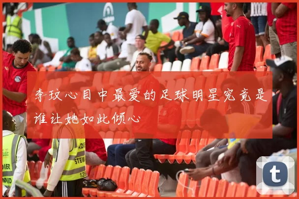 李玟心目中最爱的足球明星究竟是谁让她如此倾心