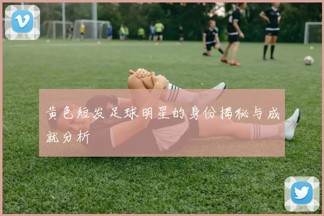 黄色短发足球明星的身份揭秘与成就分析