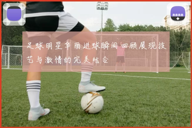 足球明星华丽进球瞬间回顾展现技艺与激情的完美结合