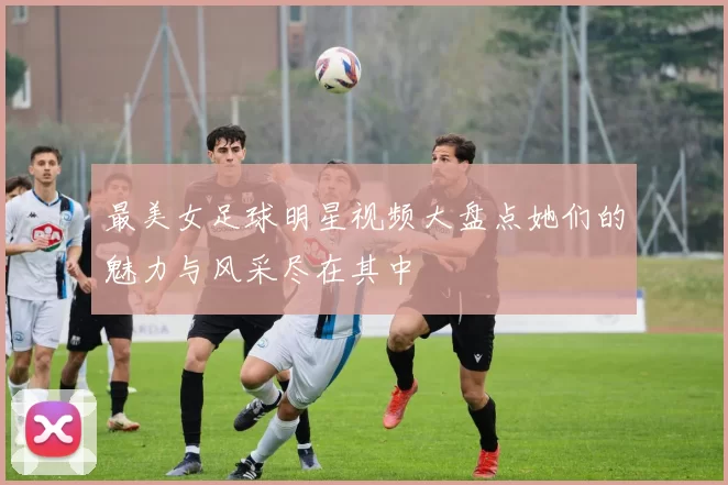 最美女足球明星视频大盘点她们的魅力与风采尽在其中