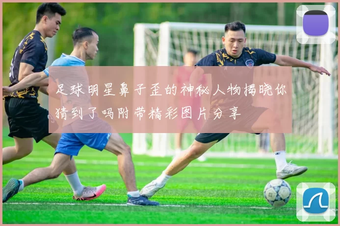 足球明星鼻子歪的神秘人物揭晓你猜到了吗附带精彩图片分享