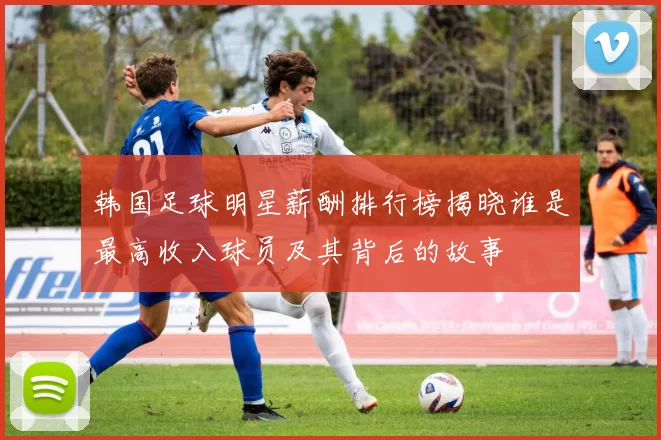 韩国足球明星薪酬排行榜揭晓谁是最高收入球员及其背后的故事