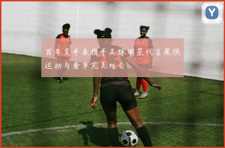 百年灵手表携手足球明星代言展现运动与奢华完美结合