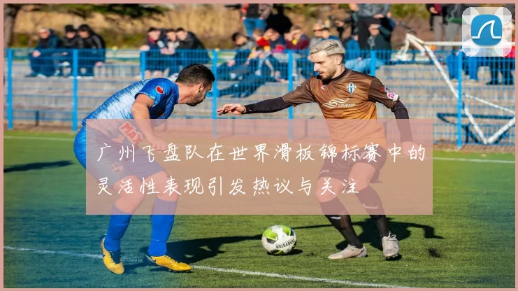广州飞盘队在世界滑板锦标赛中的灵活性表现引发热议与关注