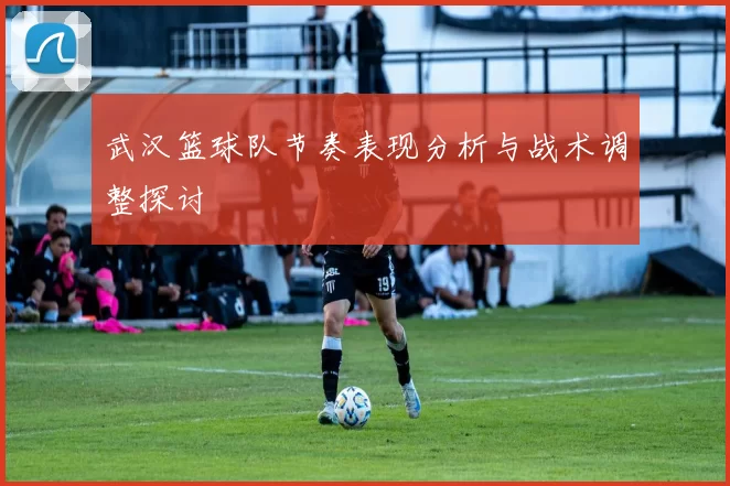 武汉篮球队节奏表现分析与战术调整探讨