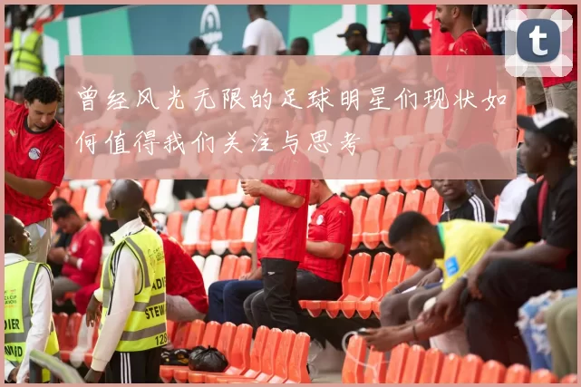 曾经风光无限的足球明星们现状如何值得我们关注与思考