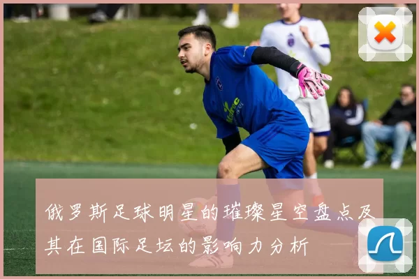 俄罗斯足球明星的璀璨星空盘点及其在国际足坛的影响力分析