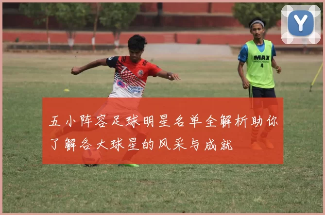 五小阵容足球明星名单全解析助你了解各大球星的风采与成就