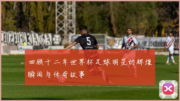回顾十二年世界杯足球明星的辉煌瞬间与传奇故事