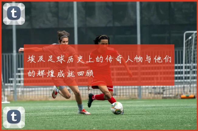 埃及足球历史上的传奇人物与他们的辉煌成就回顾