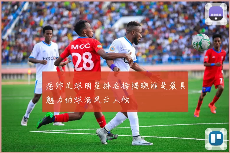 痞帅足球明星排名榜揭晓谁是最具魅力的球场风云人物