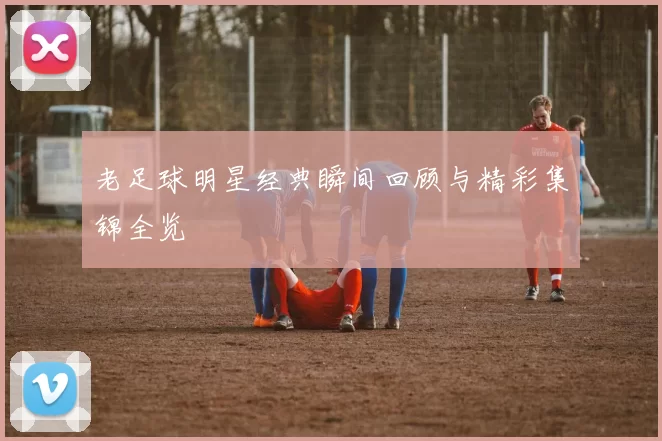 老足球明星经典瞬间回顾与精彩集锦全览