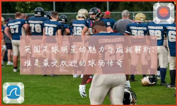 英国足球明星的魅力与成就解析：谁是最受欢迎的球场传奇