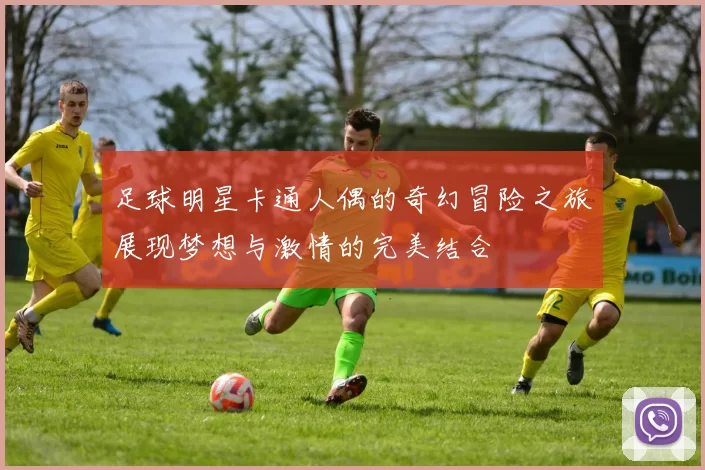 足球明星卡通人偶的奇幻冒险之旅展现梦想与激情的完美结合