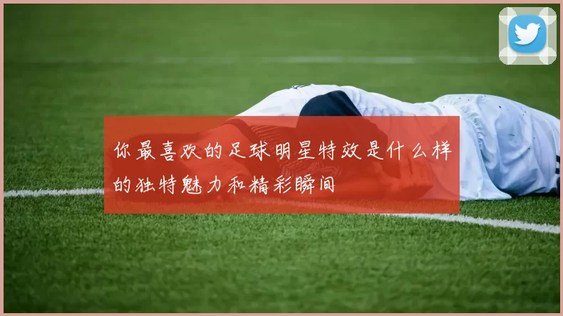 你最喜欢的足球明星特效是什么样的独特魅力和精彩瞬间
