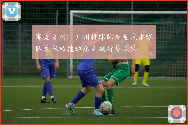 赛后分析：广州排球队与重庆排球队意识碰撞的深度剖析与反思