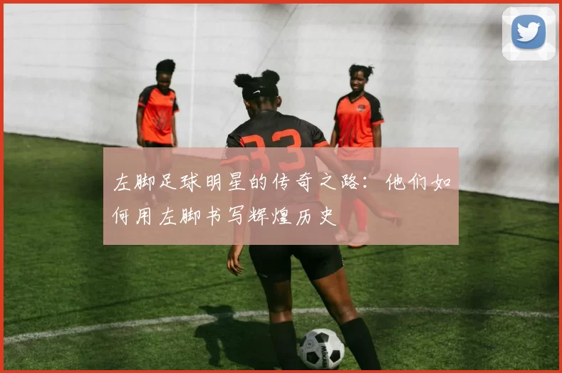 左脚足球明星的传奇之路：他们如何用左脚书写辉煌历史