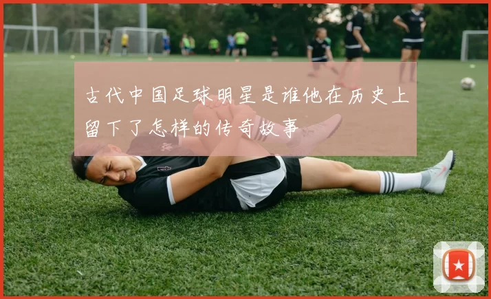 古代中国足球明星是谁他在历史上留下了怎样的传奇故事