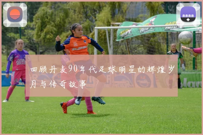 回顾丹麦90年代足球明星的辉煌岁月与传奇故事