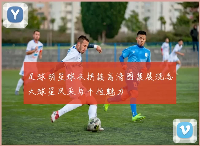 足球明星球衣拼接高清图集展现各大球星风采与个性魅力