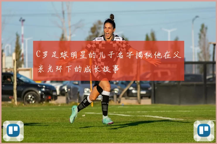 C罗足球明星的儿子名字揭秘他在父亲光环下的成长故事