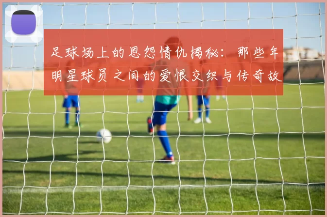 足球场上的恩怨情仇揭秘：那些年明星球员之间的爱恨交织与传奇故事