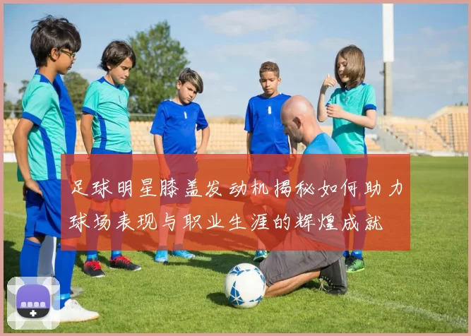 足球明星膝盖发动机揭秘如何助力球场表现与职业生涯的辉煌成就