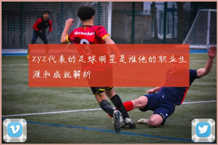 zyz代表的足球明星是谁他的职业生涯和成就解析
