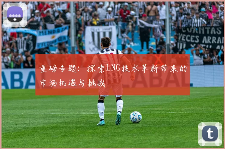 重磅专题：探索LNG技术革新带来的市场机遇与挑战