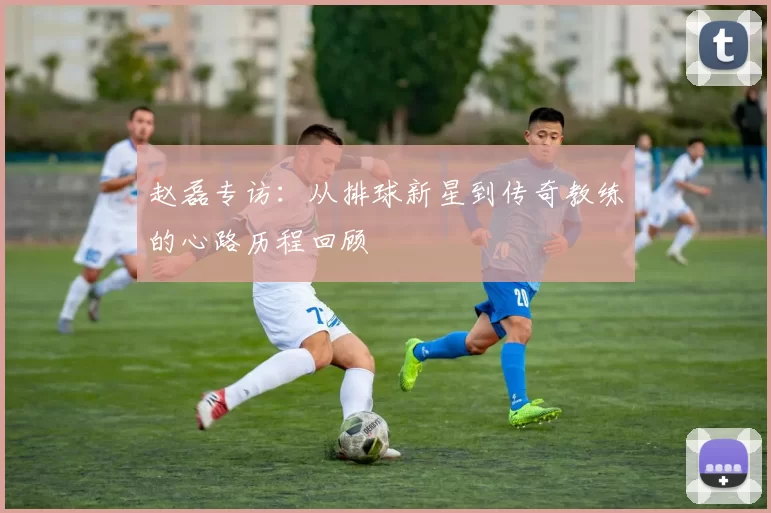 赵磊专访：从排球新星到传奇教练的心路历程回顾