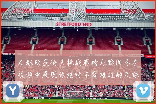 足球明星街头挑战赛精彩瞬间尽在视频中展现你绝对不容错过的足球技艺与魅力