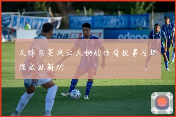 足球明星风云人物的传奇故事与辉煌成就解析