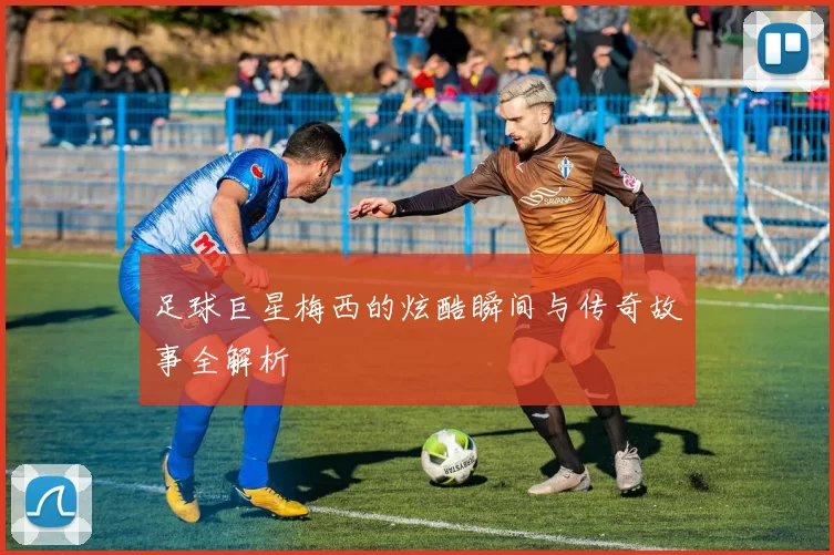 足球巨星梅西的炫酷瞬间与传奇故事全解析