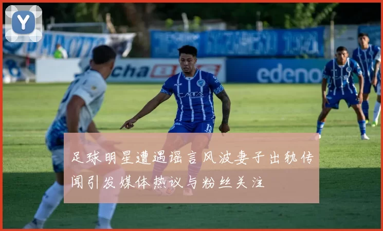 足球明星遭遇谣言风波妻子出轨传闻引发媒体热议与粉丝关注