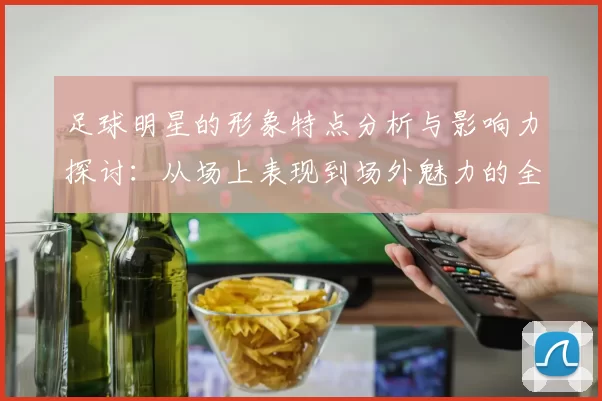 足球明星的形象特点分析与影响力探讨：从场上表现到场外魅力的全面解读