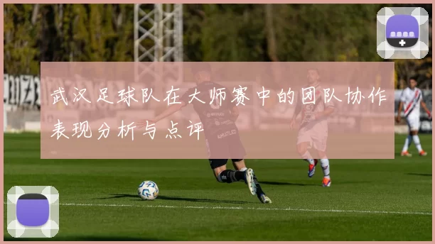 武汉足球队在大师赛中的团队协作表现分析与点评