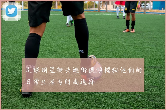足球明星街头逛街视频揭秘他们的日常生活与时尚选择