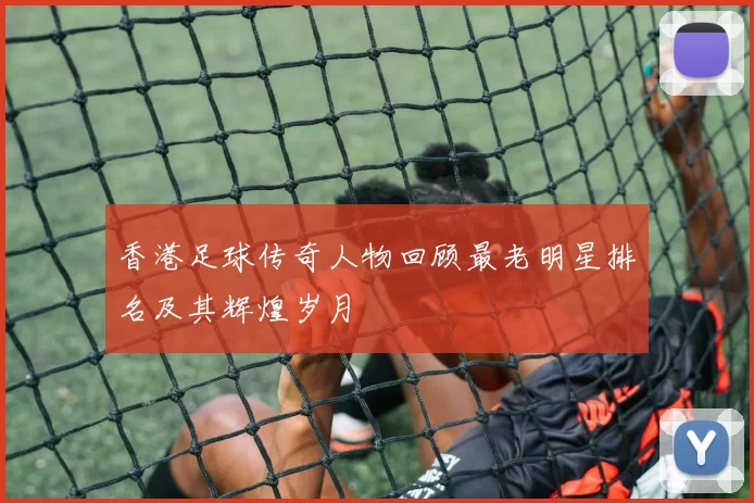 香港足球传奇人物回顾最老明星排名及其辉煌岁月