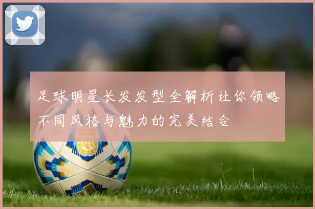 足球明星长发发型全解析让你领略不同风格与魅力的完美结合