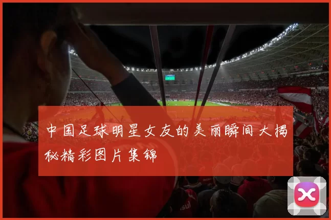中国足球明星女友的美丽瞬间大揭秘精彩图片集锦
