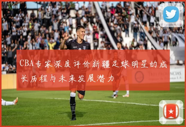 CBA专家深度评价新疆足球明星的成长历程与未来发展潜力