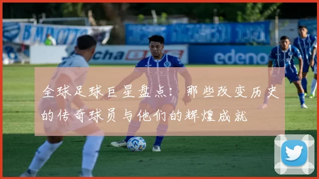全球足球巨星盘点：那些改变历史的传奇球员与他们的辉煌成就